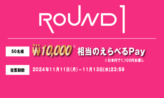 ROUND1 50名様 ₩10,000相当のえらべるPay ※日本円で1,100円お渡し 投票期間 2024年11月11日（月）-11月13日(水)23:59