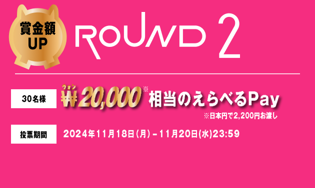 賞金額UP ROUND2 30名様 ₩20,000相当のえらべるPay ※日本円で2,200円お渡し 投票期間 2024年11月18日（月）-11月20日(水)23:59