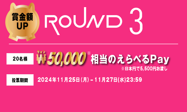 賞金額UP ROUND3 20名様 ₩50,000相当のえらべるPay ※日本円で5,500円お渡し 投票期間 2024年11月25日（月）-11月27日(水)23:59