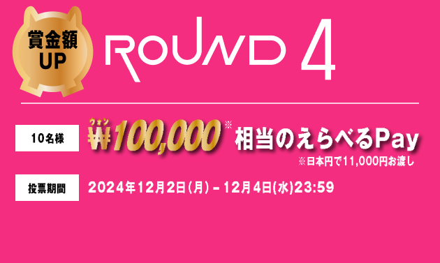 賞金額UP ROUND4 10名様 ₩100,000相当のえらべるPay ※日本円で11,000円お渡し 投票期間 2024年12月2日（月）-12月4日(水)23:59