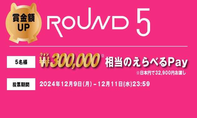 賞金額UP ROUND5 5名様 ₩300,000相当のえらべるPay ※日本円で32,900円お渡し 投票期間 2024年12月9日（月）-12月11日(水)23:59