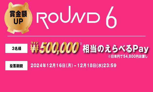 賞金額UP ROUND6 3名様 ₩500,000相当のえらべるPay ※日本円で54,800円お渡し 投票期間 2024年12月16日（月）-12月18日(水)23:59
