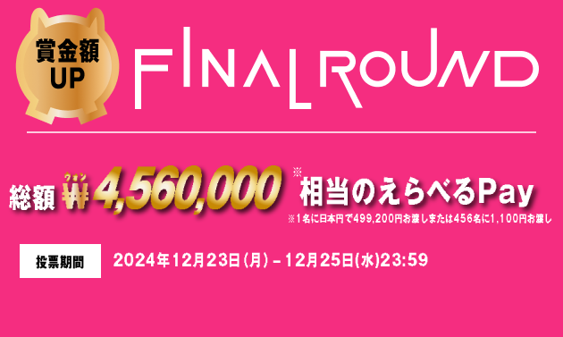 賞金額UP FINAL ROUND 総額 ₩4,560,000相当のえらべるPay ※1名に日本円で499,200円お渡しまたは456名に1,100円お渡し 投票期間 2024年12月23日（月）-12月25日(水)23:59