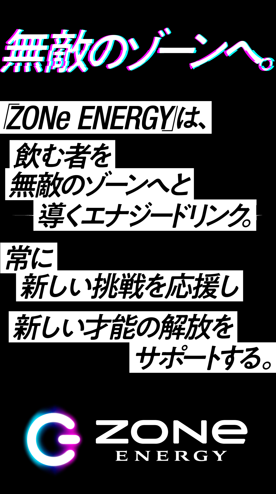 無敵のゾーンへ。ZONe ENERGYは飲む者を無敵のゾーンへと導くエナジードリンク。常に新しい挑戦を応援し新しい才能の解放をサポートする
