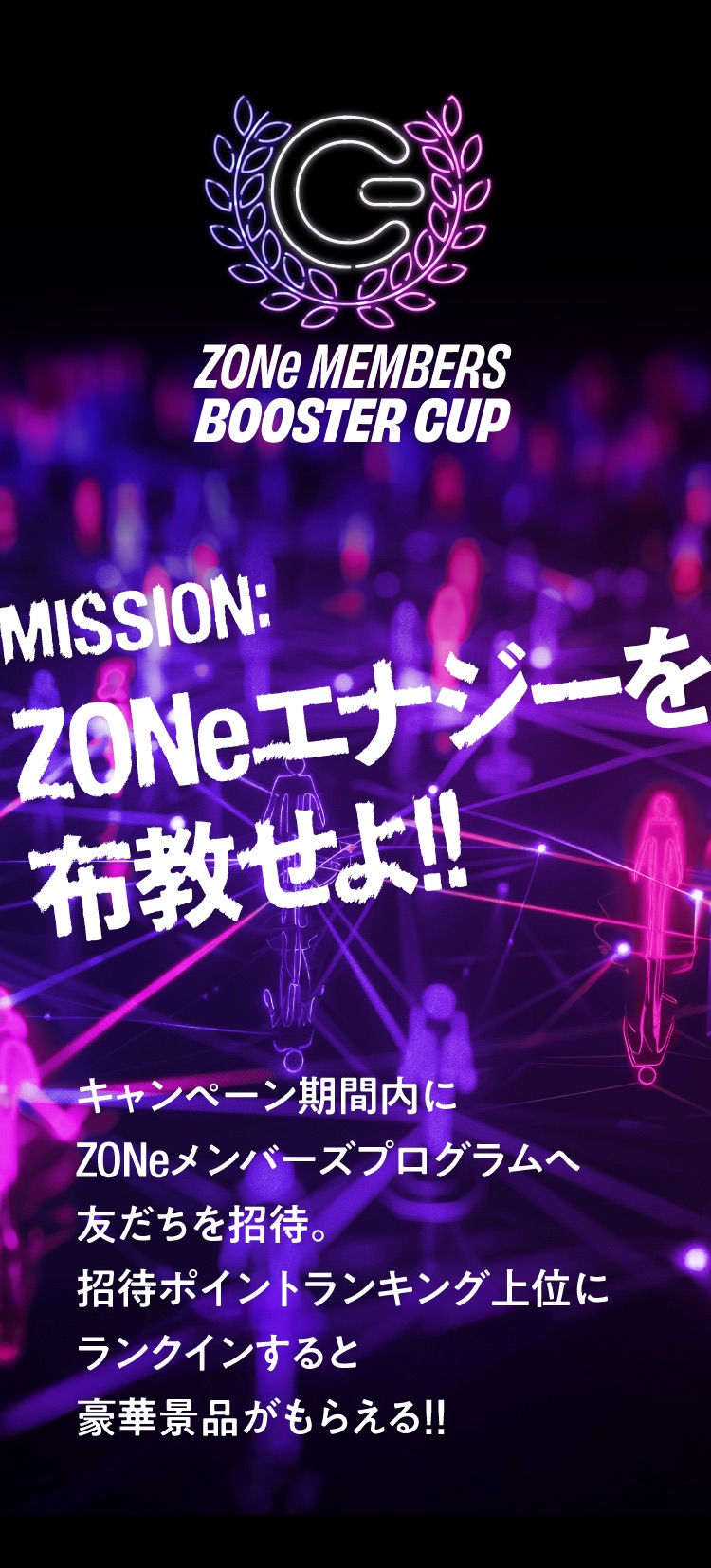 ZONe MEMBERS BOOSTER CUP。ZONeエナジーを広めるキャンペーン。期間中にZONeメンバーズプログラムへ友だちを招待し、招待者数ランキング上位にランクインすると豪華景品がもらえる！