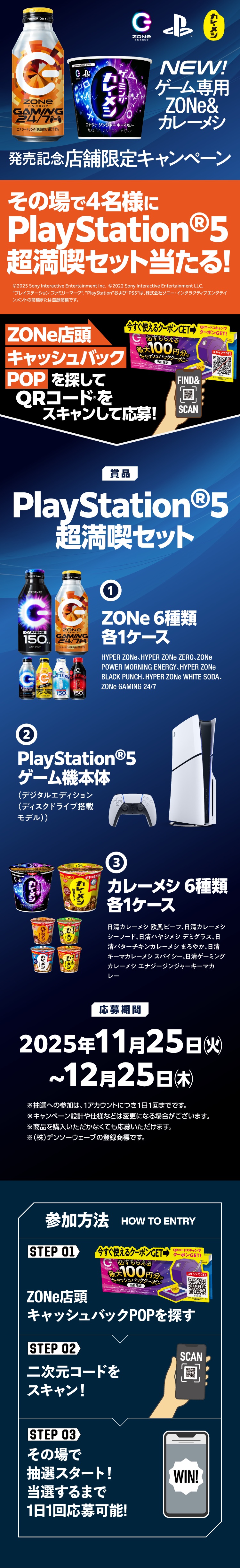 NEW! ゲーム専用ZONe & カレーメシ 発売記念店舗限定キャンペーン その場で4名様にPlayStation®5 超満喫セット当たる！ ZONe店頭キャッシュバックPOPを探してQRコードをスキャンして応募！ 【賞品】PlayStation®5 超満喫セット ①ZONe 6種類 各1ケース（HYPER ZONe、HYPER ZONe ZERO、ZONe POWER MORNING ENERGY、HYPER ZONe BLACK PUNCH、HYPER ZONe WHITE SODA、ZONe GAMING 24/7） ②PlayStation®5 ゲーム機本体（デジタルエディション（ディスクドライブ搭載モデル）） ③カレーメシ 6種類 各1ケース（日清カレーメシ 欧風ビーフ、日清カレーメシ シーフード、日清ハヤシメシ デミグラス、日清バターチキンカレーメシ まろやか、日清キーマカレーメシ スパイシー、日清ゲーミングカレーメシ エナジージンジャーキーマカレー） 【応募期間】2025